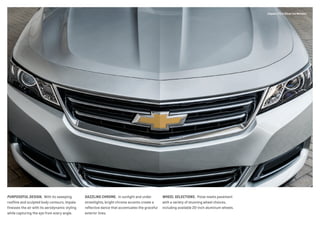 PURPOSEFUL DESIGN.  With its sweeping
roofline and sculpted body contours, Impala
finesses the air with its aerodynamic styling
while capturing the eye from every angle.
DAZZLING CHROME.  In sunlight and under
streetlights, bright chrome accents create a
reflective dance that accentuates the graceful
exterior lines.
WHEEL SELECTIONS.  Poise meets pavement
with a variety of stunning wheel choices,
including available 20-inch aluminum wheels.
Impala LTZ in Silver Ice Metallic.
 