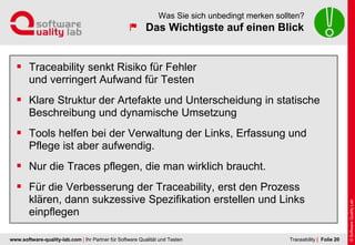 www.software-quality-lab.com | Ihr Partner für Software Qualität und Testen
Das Wichtigste auf einen Blick
Was Sie sich unbedingt merken sollten?
 Traceability senkt Risiko für Fehler
und verringert Aufwand für Testen
 Klare Struktur der Artefakte und Unterscheidung in statische
Beschreibung und dynamische Umsetzung
 Tools helfen bei der Verwaltung der Links, Erfassung und
Pflege ist aber aufwendig.
 Nur die Traces pflegen, die man wirklich braucht.
 Für die Verbesserung der Traceability, erst den Prozess
klären, dann sukzessive Spezifikation erstellen und Links
einpflegen
| Folie 20Traceability
 