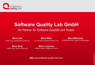 Büro Linz
A-4041 Linz, Gewerbepark Urfahr 30
Büro Graz
A-8053 Graz, Wiener Straße 253
Büro Wien
A-1150 Wien, Mariahilfer Straße 136
Büro Lustenau
A-6890 Lustenau, Millennium Park 9
Büro München
D-80992 München, Agnes-Pockels-Bogen
1
Ihr Partner für Software Qualität und Testen
Software Quality Lab GmbH
[W] www.software-quality-lab.com
 