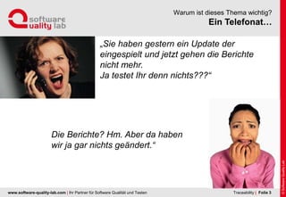 www.software-quality-lab.com | Ihr Partner für Software Qualität und Testen
Ein Telefonat…
Warum ist dieses Thema wichtig?
| Folie 3Traceability
„Sie haben gestern ein Update der
eingespielt und jetzt gehen die Berichte
nicht mehr.
Ja testet Ihr denn nichts???“
Die Berichte? Hm. Aber da haben
wir ja gar nichts geändert.“
 