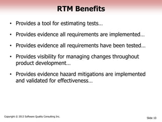 RTM Benefits
• Provides a tool for estimating tests…
• Provides evidence all requirements are implemented…
• Provides evidence all requirements have been tested…
• Provides visibility for managing changes throughout
product development…
• Provides evidence hazard mitigations are implemented
and validated for effectiveness…
Slide 10
Copyright © 2013 Software Quality Consulting Inc.
 