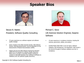 Speaker Bios
Steven R. Rakitin
President, Software Quality Consulting
Slide 2
Copyright © 2013 Software Quality Consulting Inc.
Michael C. Sieve
Life Sciences Solution Engineer, Seapine
Software
• 10 years experience in compliance industries, including life
sciences, government, utilities, and aviation.
• Certified Master Black Belt in Lean Six Sigma, Software
Validation, Risk Management, and Negotiation. Well versed in
the General Principles of Software Validation and Part 11
Compliance.
• 35 years experience as a software engineer and software
quality manager.
• Senior member of the IEEE Computer Society, ASQ Software
Division, ASQ Biomedical Division, and the Association for the
Advancement of Medical Instrumentation (AAMI).
• Helped write the first IEEE Software Engineering Standard
(IEEE-STD-730 Standard for Software Quality Assurance
Plans) and is currently a committee member working on
revisions to both IEEE Standard 1012 (Software Verification &
Validation) and 730 (Software Quality Assurance).
 