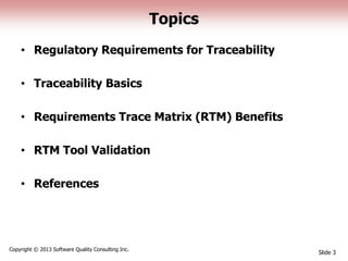 Topics
• Regulatory Requirements for Traceability
• Traceability Basics
• Requirements Trace Matrix (RTM) Benefits
• RTM Tool Validation
• References
Slide 3
Copyright © 2013 Software Quality Consulting Inc.
 