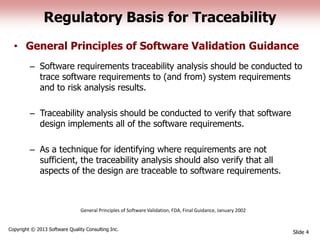 Regulatory Basis for Traceability
• General Principles of Software Validation Guidance
– Software requirements traceability analysis should be conducted to
trace software requirements to (and from) system requirements
and to risk analysis results.
– Traceability analysis should be conducted to verify that software
design implements all of the software requirements.
– As a technique for identifying where requirements are not
sufficient, the traceability analysis should also verify that all
aspects of the design are traceable to software requirements.
Slide 4
Copyright © 2013 Software Quality Consulting Inc.
General Principles of Software Validation, FDA, Final Guidance, January 2002
 