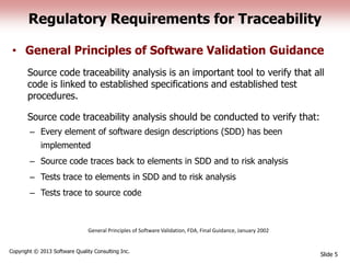 Regulatory Requirements for Traceability
• General Principles of Software Validation Guidance
Source code traceability analysis is an important tool to verify that all
code is linked to established specifications and established test
procedures.
Source code traceability analysis should be conducted to verify that:
– Every element of software design descriptions (SDD) has been
implemented
– Source code traces back to elements in SDD and to risk analysis
– Tests trace to elements in SDD and to risk analysis
– Tests trace to source code
Slide 5
Copyright © 2013 Software Quality Consulting Inc.
General Principles of Software Validation, FDA, Final Guidance, January 2002
 