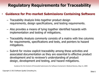 Regulatory Requirements for Traceability
• Guidance for Pre-market Submissions Containing Software
– Traceability Analysis links together product design
requirements, design specifications, and testing requirements.
– Also provides a means of tying together identified hazards with
implementation and testing of mitigations.
– Traceability Analysis commonly consists of a matrix with line columns
for requirements, specifications and tests, and pointers to hazard
mitigations.
– Submit for review explicit traceability among these activities and
associated documentation as they are essential to effective product
development and to reviewer’s understanding of product
design, development and testing, and hazard mitigations.
Slide 6
Copyright © 2013 Software Quality Consulting Inc.
Guidance for the Content of Premarket Submissions for Software Contained in Medical Devices, May 11, 2005
 