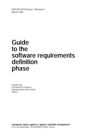 ESA PSS-05-03 Issue 1 Revision 1
March 1995




Guide
to the
software requirements
definition
phase

Prepared by:
ESA Board for Software
Standardisation and Control
(BSSC)




european space agency / agence spatiale européenne
8-10, rue Mario-Nikis, 75738 PARIS CEDEX, France
 