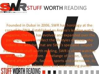 STUFF WORTH READING
Founded in Dubai in 2006, SWR has horology at the
core of its DNA. Established as Arabia’s leading watch
magazine, the title has evolved and expanded over the
past eight years to reflect the lifestyles of those who
collect the watches that are SWR’s specialist subject.
Packed with stuff worth reading, SWR is about watches
and much, much more. A mélange of action, culture,
current affairs, news, fashion, sports and interviews, its
pages pack an informative and entertaining punch.
 