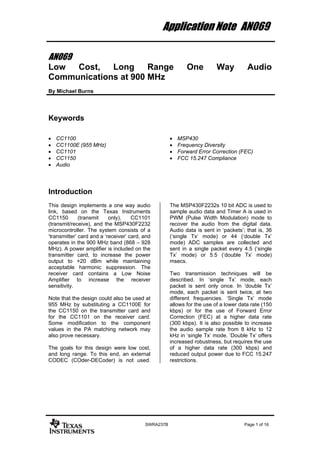 Application Note AN069

AN069
Low  Cost,   Long     Range                                 One          Way          Audio
Communications at 900 MHz
By Michael Burns




Keywords

•   CC1100                                           •   MSP430
•   CC1100E (955 MHz)                                •   Frequency Diversity
•   CC1101                                           •   Forward Error Correction (FEC)
•   CC1150                                           •   FCC 15.247 Compliance
•   Audio




Introduction
This design implements a one way audio               The MSP430F2232s 10 bit ADC is used to
link, based on the Texas Instruments                 sample audio data and Timer A is used in
CC1150        (transmit    only),    CC1101          PWM (Pulse Width Modulation) mode to
(transmit/receive), and the MSP430F2232              recover the audio from the digital data.
microcontroller. The system consists of a            Audio data is sent in ‘packets’; that is, 36
‘transmitter’ card and a ‘receiver’ card, and        (‘single Tx’ mode) or 44 (‘double Tx’
operates in the 900 MHz band (868 – 928              mode) ADC samples are collected and
MHz). A power amplifier is included on the           sent in a single packet every 4.5 (‘single
transmitter card, to increase the power              Tx’ mode) or 5.5 (‘double Tx’ mode)
output to +20 dBm while maintaining                  msecs.
acceptable harmonic suppression. The
receiver card contains a Low Noise                   Two transmission techniques will be
Amplifier to increase the receiver                   described. In ‘single Tx’ mode, each
sensitivity.                                         packet is sent only once. In ‘double Tx’
                                                     mode, each packet is sent twice, at two
Note that the design could also be used at           different frequencies. ‘Single Tx’ mode
955 MHz by substituting a CC1100E for                allows for the use of a lower data rate (150
the CC1150 on the transmitter card and               kbps) or for the use of Forward Error
for the CC1101 on the receiver card.                 Correction (FEC) at a higher data rate
Some modification to the component                   (300 kbps). It is also possible to increase
values in the PA matching network may                the audio sample rate from 8 kHz to 12
also prove necessary.                                kHz in ‘single Tx’ mode. ‘Double Tx’ offers
                                                     increased robustness, but requires the use
The goals for this design were low cost,             of a higher data rate (300 kbps) and
and long range. To this end, an external             reduced output power due to FCC 15.247
CODEC (COder-DECoder) is not used.                   restrictions.




                                          SWRA237B                                   Page 1 of 16
 