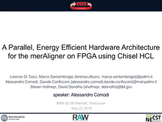 A Parallel, Energy Efficient Hardware Architecture
for the merAligner on FPGA using Chisel HCL
Lorenzo Di Tucci, Marco Santambrogio {lorenzo.ditucci, marco.santambrogio}@polimi.it
Alessandro Comodi, Davide Conficconi {alessandro.comodi,davide.conficconi}@mail.polimi.it
Steven Hofmeyr, David Donofrio {shofmeyr, ddonofrio}@lbl.gov
RAW @ JW Marriott, Vancouver
May 22 2018
speaker: Alessandro Comodi
 