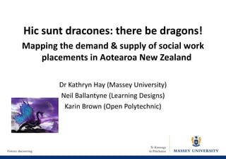 Hic sunt dracones: there be dragons!
Mapping the demand & supply of social work
placements in Aotearoa New Zealand
Dr Kathryn Hay (Massey University)
Neil Ballantyne (Learning Designs)
Karin Brown (Open Polytechnic)

 