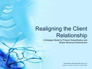 Realigning the Client Relationship A Strategic Model for Product Diversification and Broker Revenue Enhancement Southwestern Risk & Benefits Group, LLC A Strategic, Organizational and Operational Consulting Practice 