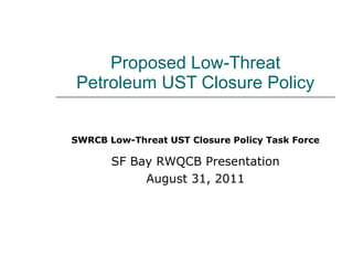   Proposed Low-Threat  Petroleum UST Closure Policy SWRCB Low-Threat UST Closure Policy Task Force SF Bay RWQCB Presentation August 31, 2011 