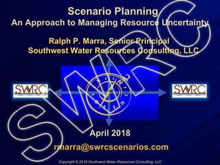 Scenario Planning
An Approach to Managing Resource Uncertainty
Ralph P. Marra, Senior Principal
Southwest Water Resources Consulting, LLC
April 2018
rmarra@swrcscenarios.com
Copyright © 2018 Southwest Water Resources Consulting, LLC
 
