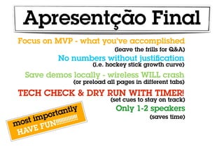 Apresentção Final
 Focus on MVP - what you’ve accomplished
                                (leave the frills for Q&A)
             No numbers without justiﬁcation
                        (i.e. hockey stick growth curve)
   Save demos locally - wireless WILL crash
                  (or preload all pages in different tabs)

 TECH CHECK & DRY RUN WITH TIMER!
                               (set cues to stay on track)

              ntly               Only 1-2 speakers
          orta !!!!
      imp !!!!!!!!!!                         (saves time)
m ost
        FUN
 H AVE
 