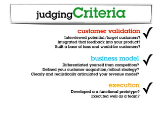 judgingCriteria
                         customer validation
                  Interviewed potential/target customers?
             Integrated that feedback into your product?
                                                             ✓
            Built a base of fans and would-be customers?


                                business model
                 Differentiated yourself from competitors?
      Deﬁned your customer acquisition/rollout strategy?
                                                             ✓
Clearly and realistically articulated your revenue model?


                                         execution
                     Developed a a functional prototype?
                              Executed well as a team?
                                                             ✓
 