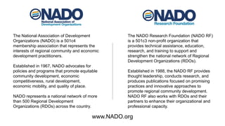 The National Association of Development
Organizations (NADO) is a 501c4
membership association that represents the
interests of regional community and economic
development practitioners.
Established in 1967, NADO advocates for
policies and programs that promote equitable
community development, economic
competitiveness, rural development,
economic mobility, and quality of place.
NADO represents a national network of more
than 500 Regional Development
Organizations (RDOs) across the country.
The NADO Research Foundation (NADO RF)
is a 501c3 non-profit organization that
provides technical assistance, education,
research, and training to support and
strengthen the national network of Regional
Development Organizations (RDOs).
Established in 1988, the NADO RF provides
thought leadership, conducts research, and
produces publications focused on promising
practices and innovative approaches to
promote regional community development.
NADO RF also works with RDOs and their
partners to enhance their organizational and
professional capacity.
www.NADO.org
 