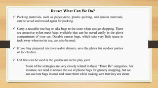  Packing materials, such as polystyrene, plastic quilting, and similar materials,
can be saved and reused again for packing.
 Carry a reusable tote bag or take bags to the store when you go shopping. There
are attractive nylon mesh bags available that can be stored easily in the glove
compartment of your car. Durable canvas bags, which take very little space to
tuck away when not in use, can also be used.
 If you buy prepared microwaveable dinners, save the plates for outdoor parties
or for children.
 Old tires can be used in the garden and in the play yard.
Some of the strategies are very closely related in these “Three Rs” categories. For
instance, we need to reduce the use of plastic bags for grocery shopping, but we
can use tote bags instead and reuse them while making sure that they are clean.
Reuse: What Can We Do?
 