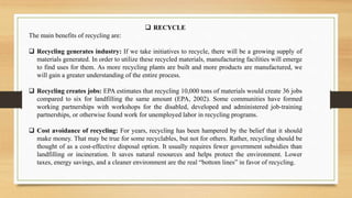  RECYCLE
The main benefits of recycling are:
 Recycling generates industry: If we take initiatives to recycle, there will be a growing supply of
materials generated. In order to utilize these recycled materials, manufacturing facilities will emerge
to find uses for them. As more recycling plants are built and more products are manufactured, we
will gain a greater understanding of the entire process.
 Recycling creates jobs: EPA estimates that recycling 10,000 tons of materials would create 36 jobs
compared to six for landfilling the same amount (EPA, 2002). Some communities have formed
working partnerships with workshops for the disabled, developed and administered job-training
partnerships, or otherwise found work for unemployed labor in recycling programs.
 Cost avoidance of recycling: For years, recycling has been hampered by the belief that it should
make money. That may be true for some recyclables, but not for others. Rather, recycling should be
thought of as a cost-effective disposal option. It usually requires fewer government subsidies than
landfilling or incineration. It saves natural resources and helps protect the environment. Lower
taxes, energy savings, and a cleaner environment are the real “bottom lines” in favor of recycling.
 