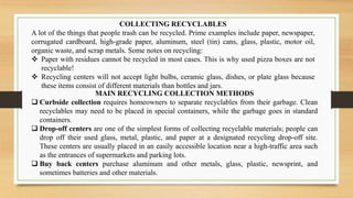 COLLECTING RECYCLABLES
A lot of the things that people trash can be recycled. Prime examples include paper, newspaper,
corrugated cardboard, high-grade paper, aluminum, steel (tin) cans, glass, plastic, motor oil,
organic waste, and scrap metals. Some notes on recycling:
 Paper with residues cannot be recycled in most cases. This is why used pizza boxes are not
recyclable!
 Recycling centers will not accept light bulbs, ceramic glass, dishes, or plate glass because
these items consist of different materials than bottles and jars.
MAIN RECYCLING COLLECTION METHODS
 Curbside collection requires homeowners to separate recyclables from their garbage. Clean
recyclables may need to be placed in special containers, while the garbage goes in standard
containers.
 Drop-off centers are one of the simplest forms of collecting recyclable materials; people can
drop off their used glass, metal, plastic, and paper at a designated recycling drop-off site.
These centers are usually placed in an easily accessible location near a high-traffic area such
as the entrances of supermarkets and parking lots.
 Buy back centers purchase aluminum and other metals, glass, plastic, newsprint, and
sometimes batteries and other materials.
 
