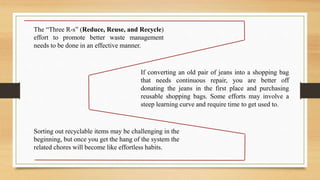 The “Three R-s” (Reduce, Reuse, and Recycle)
effort to promote better waste management
needs to be done in an effective manner.
If converting an old pair of jeans into a shopping bag
that needs continuous repair, you are better off
donating the jeans in the first place and purchasing
reusable shopping bags. Some efforts may involve a
steep learning curve and require time to get used to.
Sorting out recyclable items may be challenging in the
beginning, but once you get the hang of the system the
related chores will become like effortless habits.
 