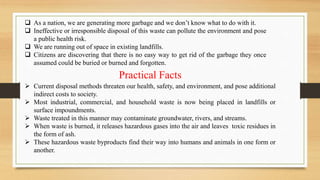  As a nation, we are generating more garbage and we don’t know what to do with it.
 Ineffective or irresponsible disposal of this waste can pollute the environment and pose
a public health risk.
 We are running out of space in existing landfills.
 Citizens are discovering that there is no easy way to get rid of the garbage they once
assumed could be buried or burned and forgotten.
 Current disposal methods threaten our health, safety, and environment, and pose additional
indirect costs to society.
 Most industrial, commercial, and household waste is now being placed in landfills or
surface impoundments.
 Waste treated in this manner may contaminate groundwater, rivers, and streams.
 When waste is burned, it releases hazardous gases into the air and leaves toxic residues in
the form of ash.
 These hazardous waste byproducts find their way into humans and animals in one form or
another.
Practical Facts
 