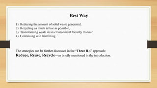 1) Reducing the amount of solid waste generated,
2) Recycling as much refuse as possible,
3) Transforming waste in an environment friendly manner,
4) Continuing safe landfilling.
Best Way
The strategies can be further discussed in the “Three R-s” approach:
Reduce, Reuse, Recycle—as briefly mentioned in the introduction.
 