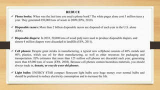  Phone books: When was the last time you used a phone book? The white pages alone cost 5 million trees a
year. They generated 650,000 tons of waste in 2009 (EPA, 2010).
 Disposable razors: More than 2 billion disposable razors are disposed of each year in the U.S. alone
(EPA).
 Disposable diapers: In 2010, 50,000 tons of wood pulp were used to produce disposable diapers, and
almost 4 million diapers were discarded in landfills (EPA, 2011).
 Cell phones: Despite great strides in manufacturing, a typical new cellphone consists of 40% metals and
40% plastics, which use oil for their manufacturing, as well as other resources for packaging and
transportation. EPA estimates that more than 125 million cell phones are discarded each year, generating
more than 65,000 tons of waste (EPA, 2004). Because cell phones contain hazardous materials, you should
always trade in, donate, or recycle your old phones.
 Light bulbs: ENERGY STAR compact florescent light bulbs save huge money over normal bulbs and
should be preferred to reduce electricity consumption and to increase the life.
REDUCE
 