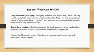 Using minimum packaging: Packaging materials like plastic bags, boxes, packing
peanuts, and plastic wrappers often wind up in landfills. Bring your own shopping bags
instead of using plastic bags. If you don’t have shopping bags, use paper bags instead of
plastic because they decompose faster.
Buying local products: Besides stimulating the local economy, buying local products
means we can reduce negative environmental impacts from transportation.
You may be able to make some of these items at home, such as shopping bags and
homemade cleaning supplies.
Reduce: What Can We Do?
 