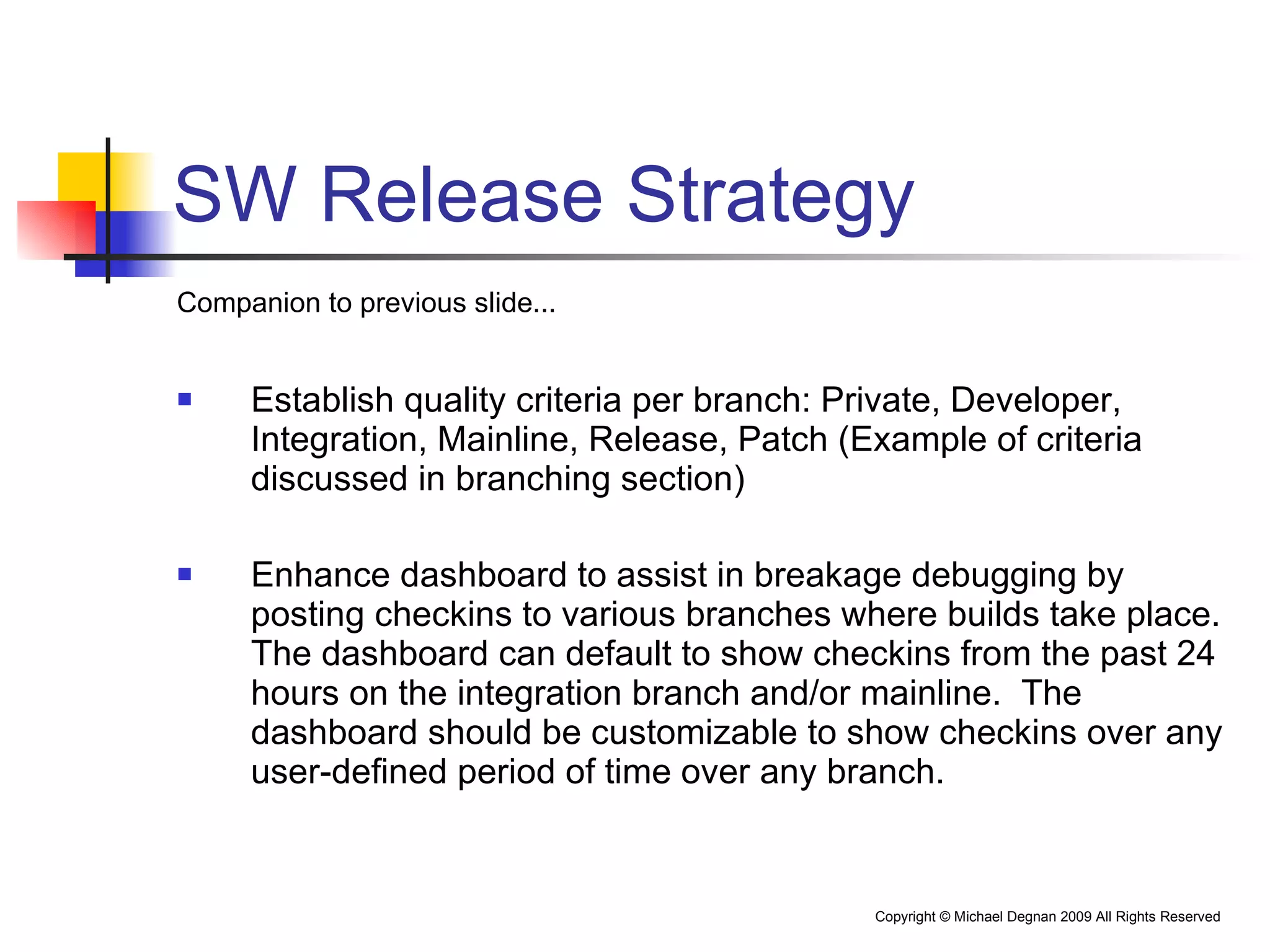 SW Release Strategy Companion to previous slide... Establish quality criteria per branch: Private, Developer, Integration, Mainline, Release, Patch (Example of criteria discussed in branching section) Enhance dashboard to assist in breakage debugging by posting checkins to various branches where builds take place.  The dashboard can default to show checkins from the past 24 hours on the integration branch and/or mainline.  The dashboard should be customizable to show checkins over any user-defined period of time over any branch. 