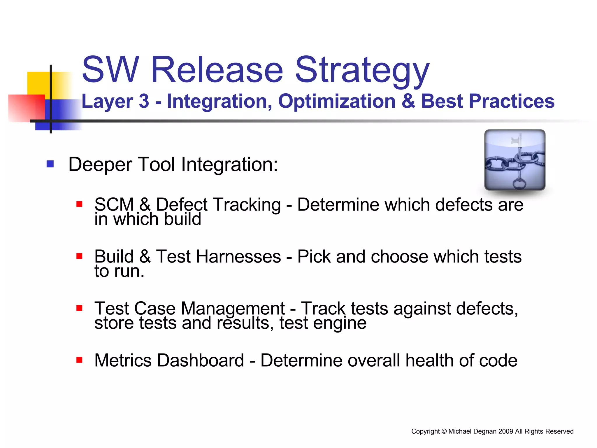 SW Release Strategy Layer 3 - Integration, Optimization & Best Practices Deeper Tool Integration: SCM & Defect Tracking - Determine which defects are in which build Build & Test Harnesses - Pick and choose which tests to run. Test Case Management - Track tests against defects, store tests and results, test engine Metrics Dashboard - Determine overall health of code 