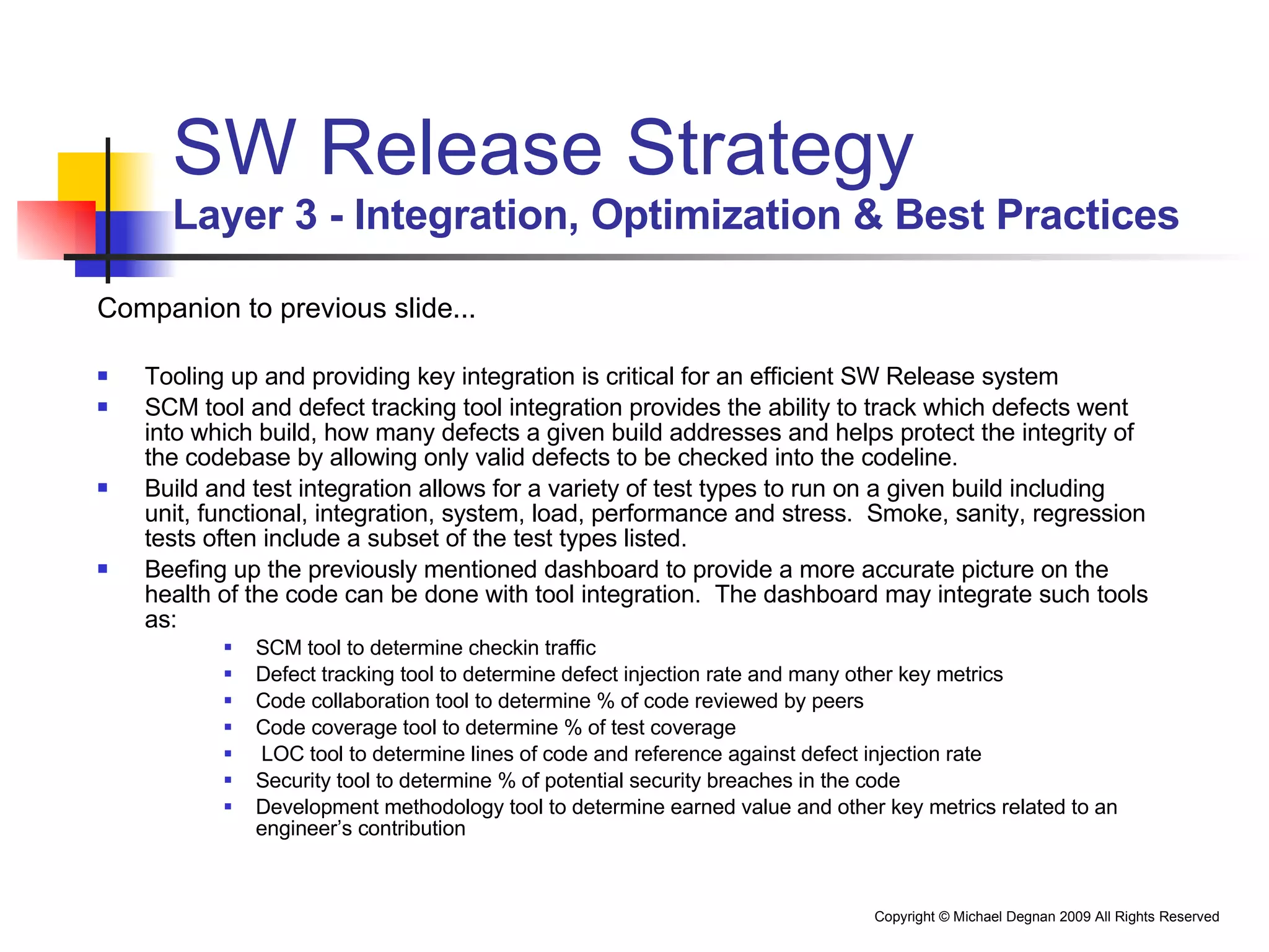 SW Release Strategy Layer 3 - Integration, Optimization & Best Practices Companion to previous slide... Tooling up and providing key integration is critical for an efficient SW Release system SCM tool and defect tracking tool integration provides the ability to track which defects went into which build, how many defects a given build addresses and helps protect the integrity of the codebase by allowing only valid defects to be checked into the codeline. Build and test integration allows for a variety of test types to run on a given build including unit, functional, integration, system, load, performance and stress.  Smoke, sanity, regression tests often include a subset of the test types listed. Beefing up the previously mentioned dashboard to provide a more accurate picture on the health of the code can be done with tool integration.  The dashboard may integrate such tools as: SCM tool to determine checkin traffic Defect tracking tool to determine defect injection rate and many other key metrics Code collaboration tool to determine % of code reviewed by peers Code coverage tool to determine % of test coverage LOC tool to determine lines of code and reference against defect injection rate Security tool to determine % of potential security breaches in the code Development methodology tool to determine earned value and other key metrics related to an engineer’s contribution 