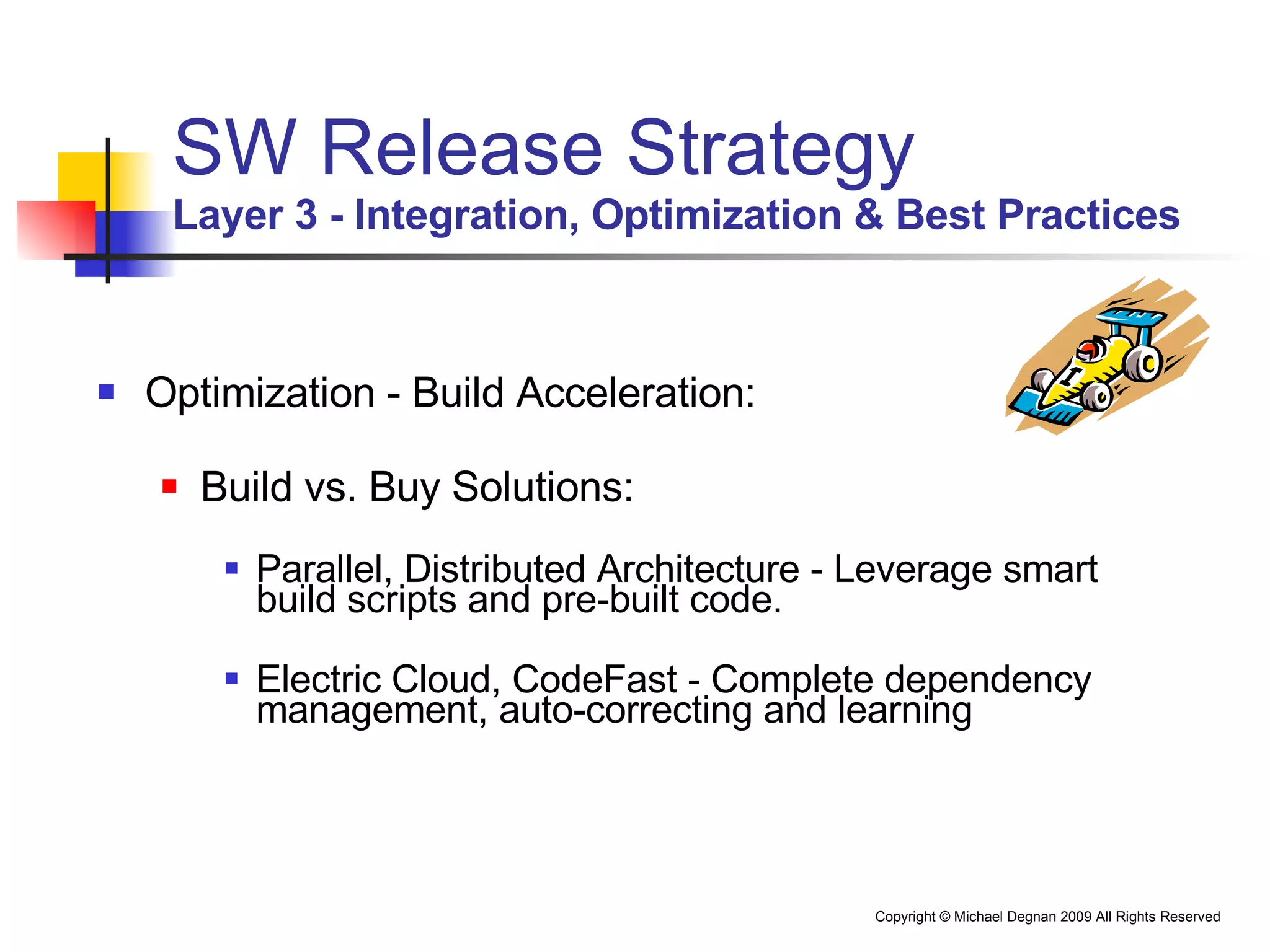 SW Release Strategy Layer 3 - Integration, Optimization & Best Practices Optimization - Build Acceleration: Build vs. Buy Solutions: Parallel, Distributed Architecture - Leverage smart build scripts and pre-built code. Electric Cloud, CodeFast - Complete dependency management, auto-correcting and learning 
