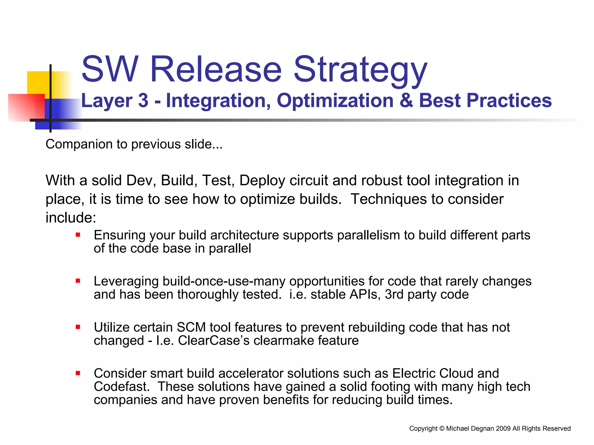 SW Release Strategy Layer 3 - Integration, Optimization & Best Practices Companion to previous slide... With a solid Dev, Build, Test, Deploy circuit and robust tool integration in  place, it is time to see how to optimize builds.  Techniques to consider  include: Ensuring your build architecture supports parallelism to build different parts of the code base in parallel Leveraging build-once-use-many opportunities for code that rarely changes and has been thoroughly tested.  i.e. stable APIs, 3rd party code Utilize certain SCM tool features to prevent rebuilding code that has not changed - I.e. ClearCase’s clearmake feature Consider smart build accelerator solutions such as Electric Cloud and Codefast.  These solutions have gained a solid footing with many high tech companies and have proven benefits for reducing build times. 