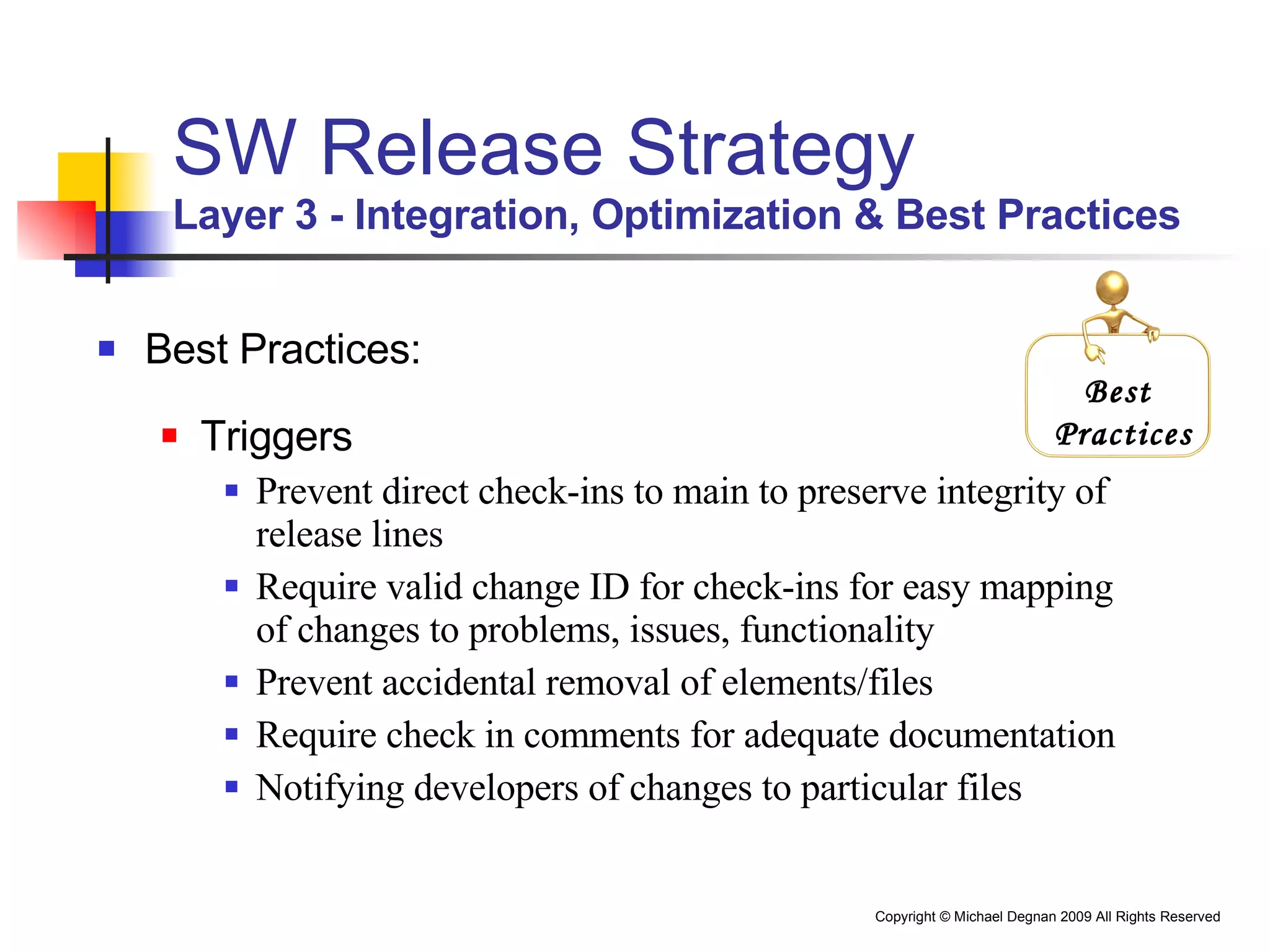 SW Release Strategy Layer 3 - Integration, Optimization & Best Practices Best Practices: Triggers Prevent direct check-ins to main to preserve integrity of release lines Require valid change ID for check-ins for easy mapping of changes to problems, issues, functionality Prevent accidental removal of elements/files Require check in comments for adequate documentation Notifying developers of changes to particular files Best  Practices 