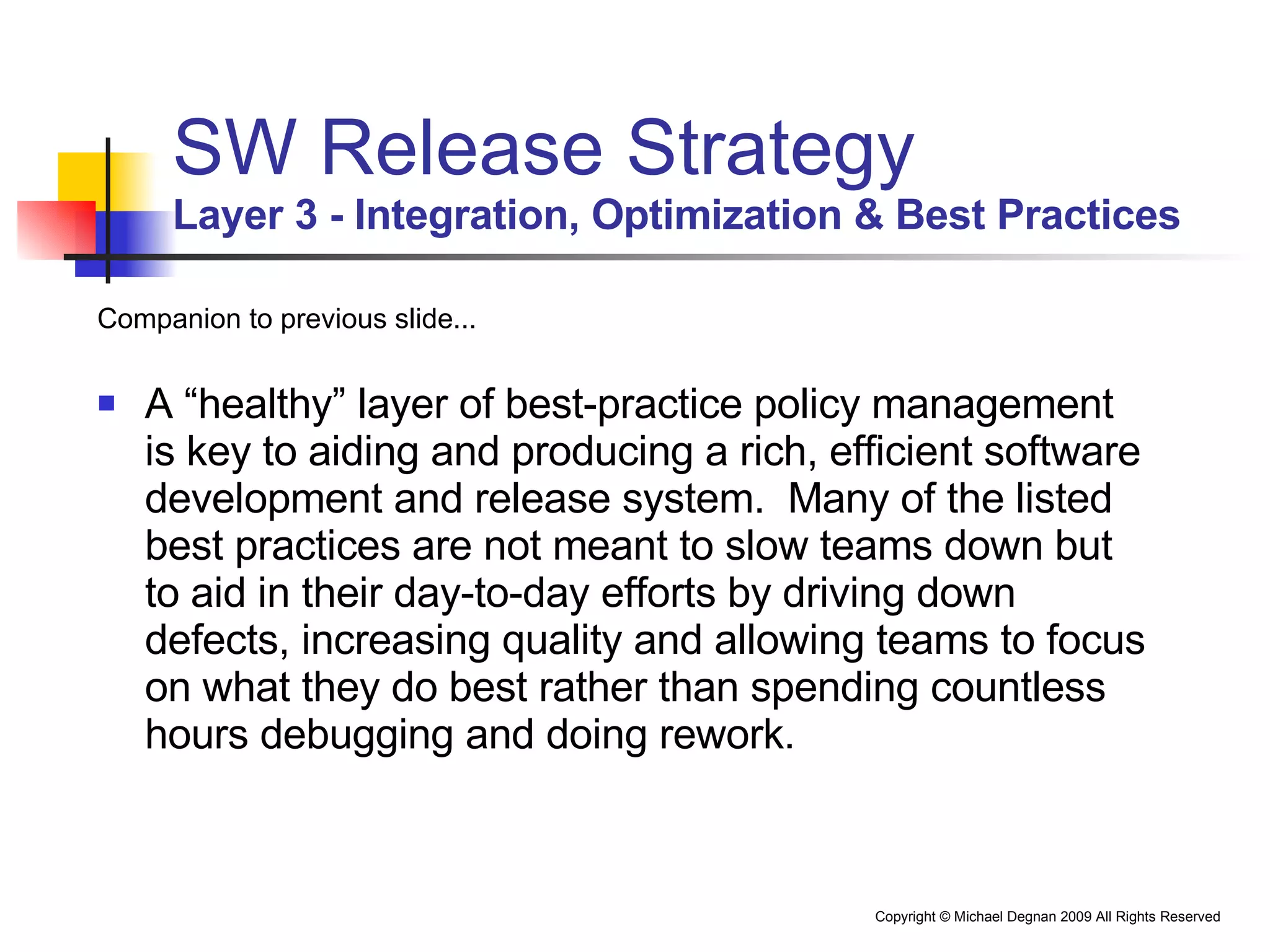 SW Release Strategy Layer 3 - Integration, Optimization & Best Practices Companion to previous slide... A “healthy” layer of best-practice policy management is key to aiding and producing a rich, efficient software development and release system.  Many of the listed best practices are not meant to slow teams down but to aid in their day-to-day efforts by driving down defects, increasing quality and allowing teams to focus on what they do best rather than spending countless hours debugging and doing rework. 