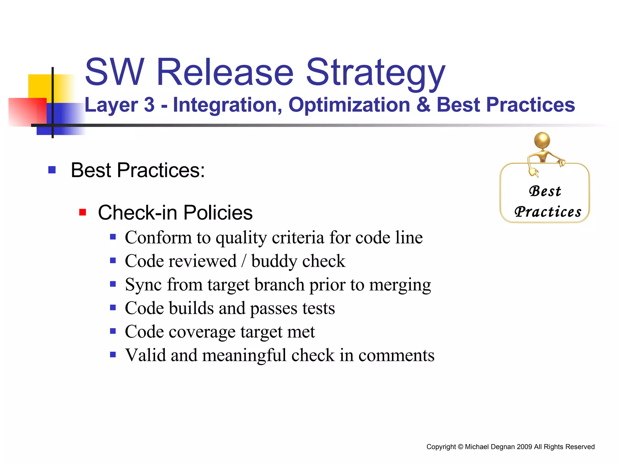 SW Release Strategy Layer 3 - Integration, Optimization & Best Practices Best Practices: Check-in Policies Conform to quality criteria for code line Code reviewed / buddy check Sync from target branch prior to merging Code builds and passes tests Code coverage target met Valid and meaningful check in comments Best  Practices 