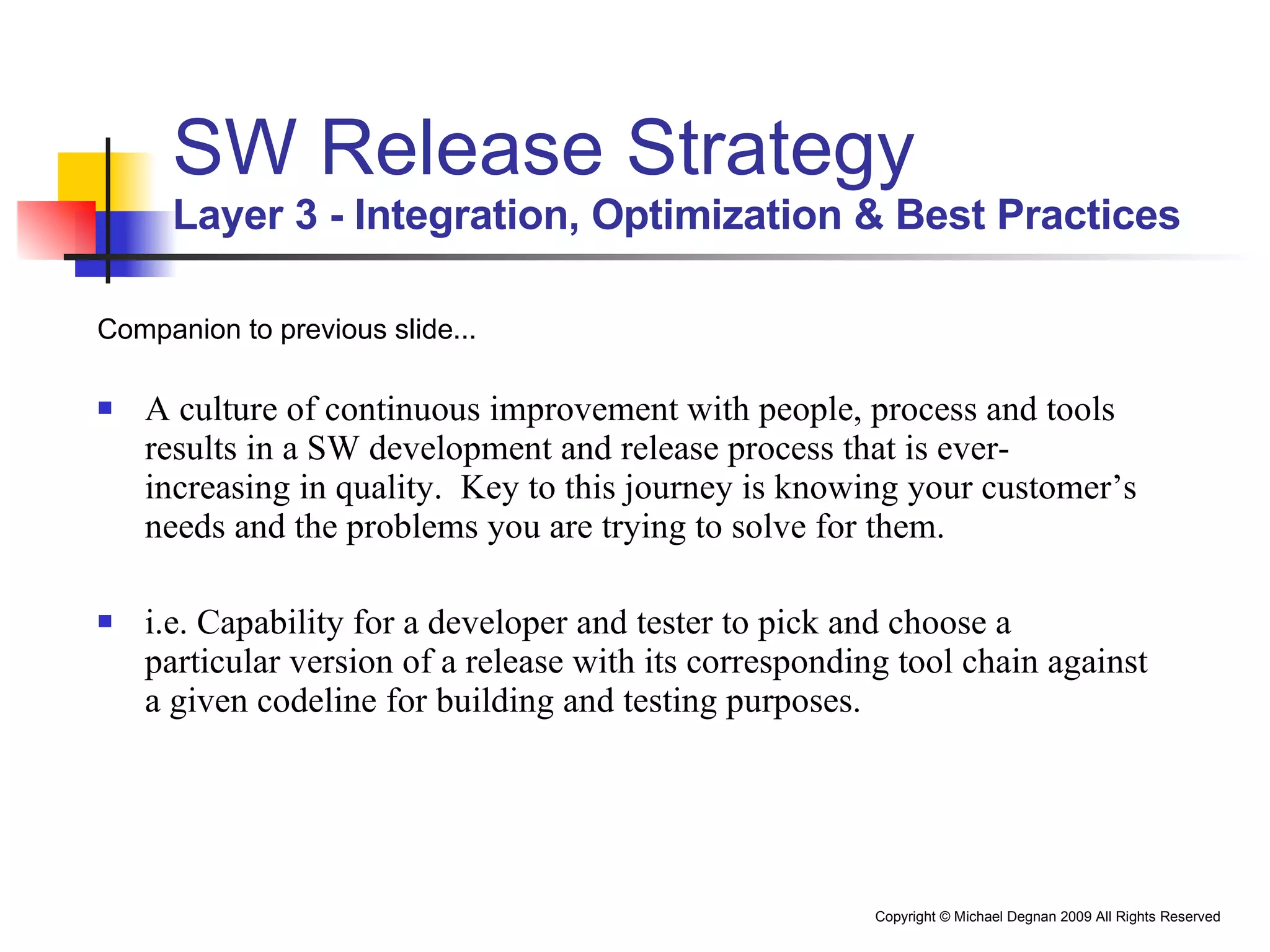 SW Release Strategy Layer 3 - Integration, Optimization & Best Practices Companion to previous slide... A culture of continuous improvement with people, process and tools results in a SW development and release process that is ever-increasing in quality.  Key to this journey is knowing your customer’s needs and the problems you are trying to solve for them.  i.e. Capability for a developer and tester to pick and choose a particular version of a release with its corresponding tool chain against a given codeline for building and testing purposes. 