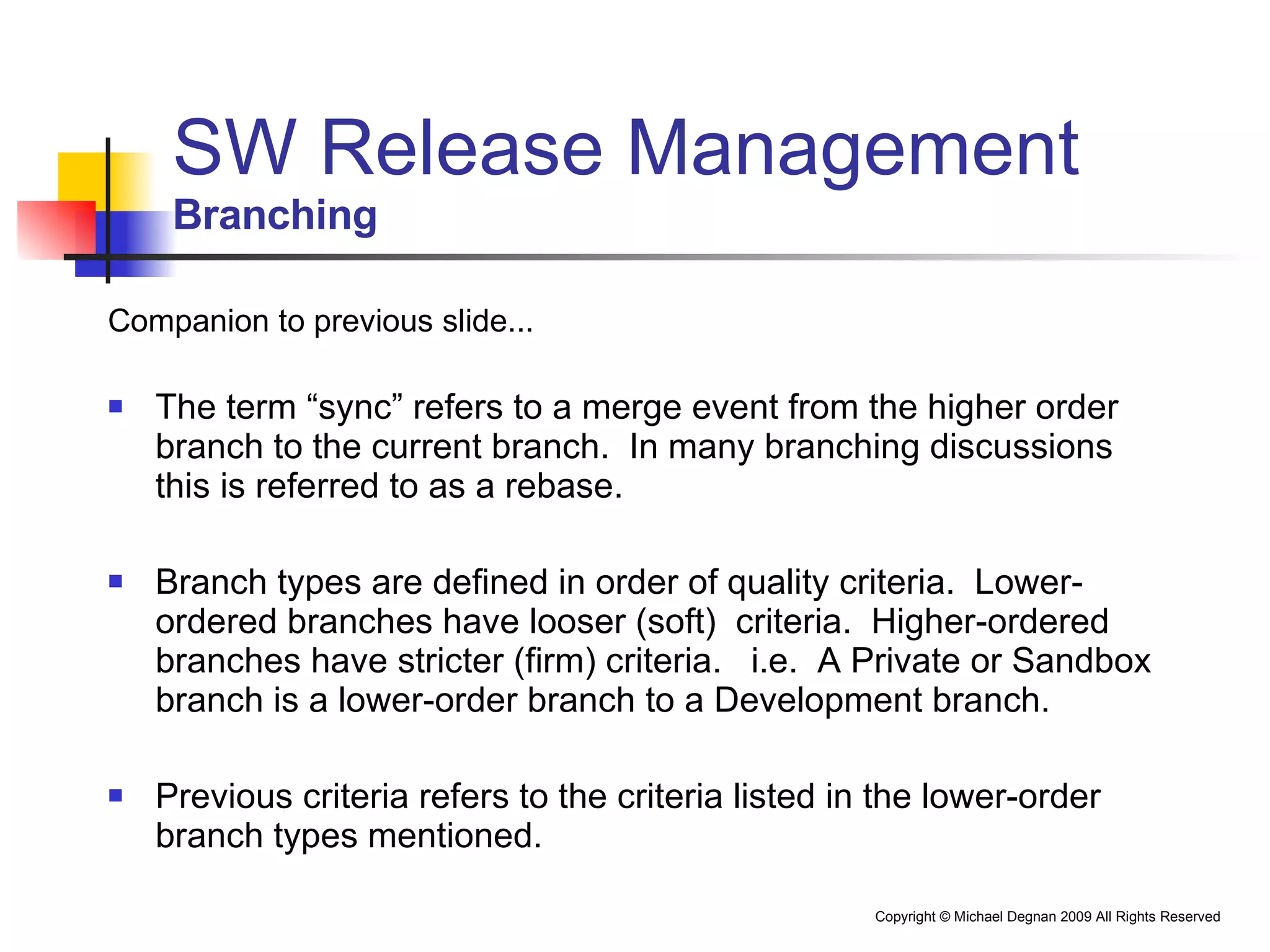 SW Release Management Branching Companion to previous slide... The term “sync” refers to a merge event from the higher order branch to the current branch.  In many branching discussions this is referred to as a rebase. Branch types are defined in order of quality criteria.  Lower-ordered branches have looser (soft)  criteria.  Higher-ordered branches have stricter (firm) criteria.  i.e.  A Private or Sandbox branch is a lower-order branch to a Development branch. Previous criteria refers to the criteria listed in the lower-order branch types mentioned. 
