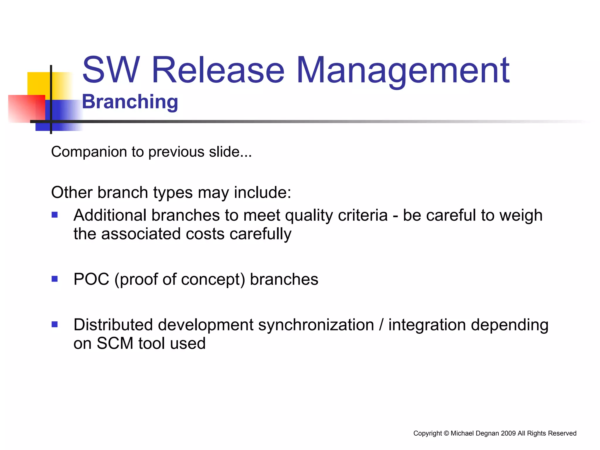 SW Release Management Branching Companion to previous slide... Other branch types may include: Additional branches to meet quality criteria - be careful to weigh the associated costs carefully POC (proof of concept) branches Distributed development synchronization / integration depending on SCM tool used 
