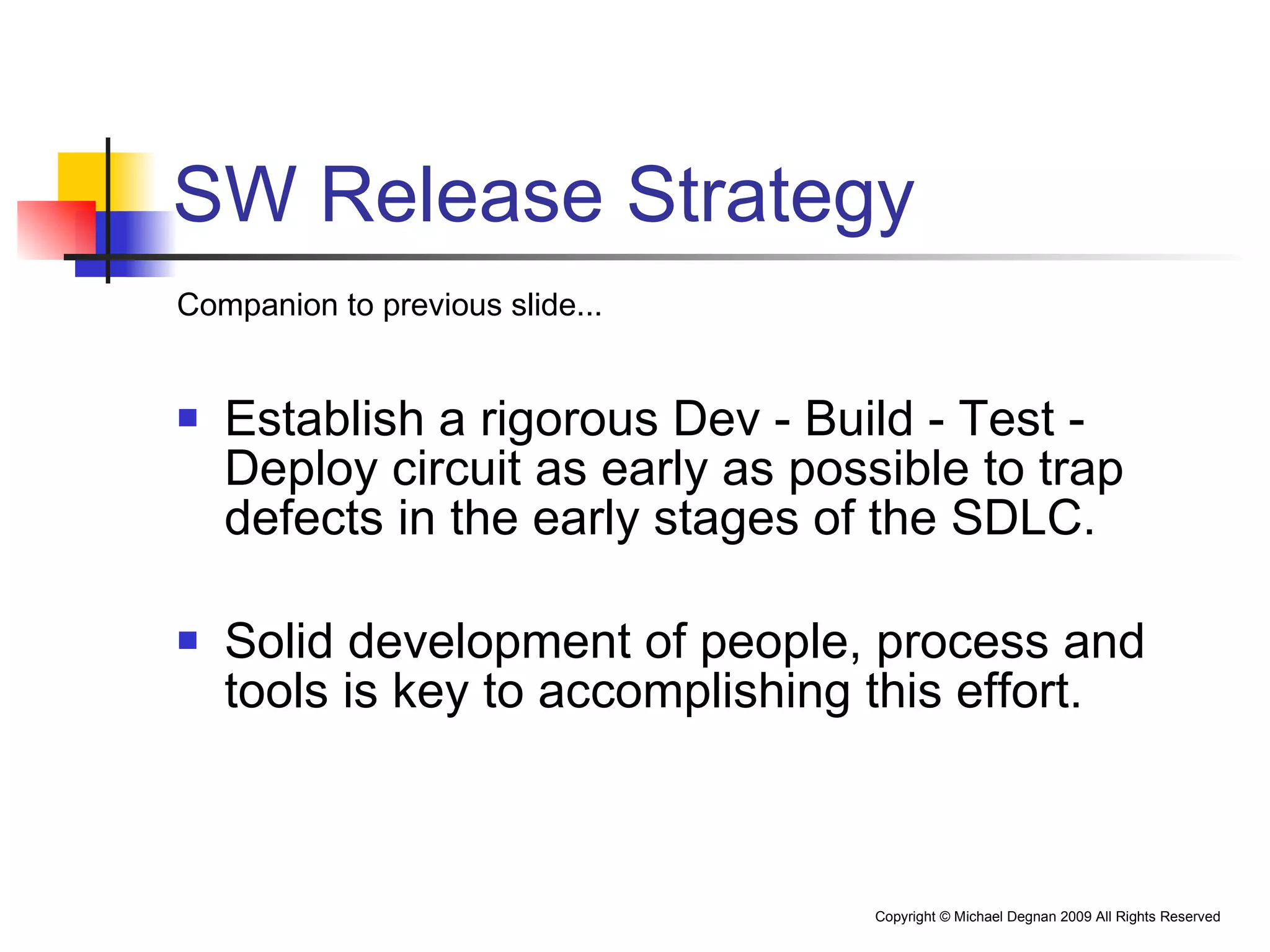 SW Release Strategy Companion to previous slide... Establish a rigorous Dev - Build - Test - Deploy circuit as early as possible to trap defects in the early stages of the SDLC. Solid development of people, process and tools is key to accomplishing this effort. 