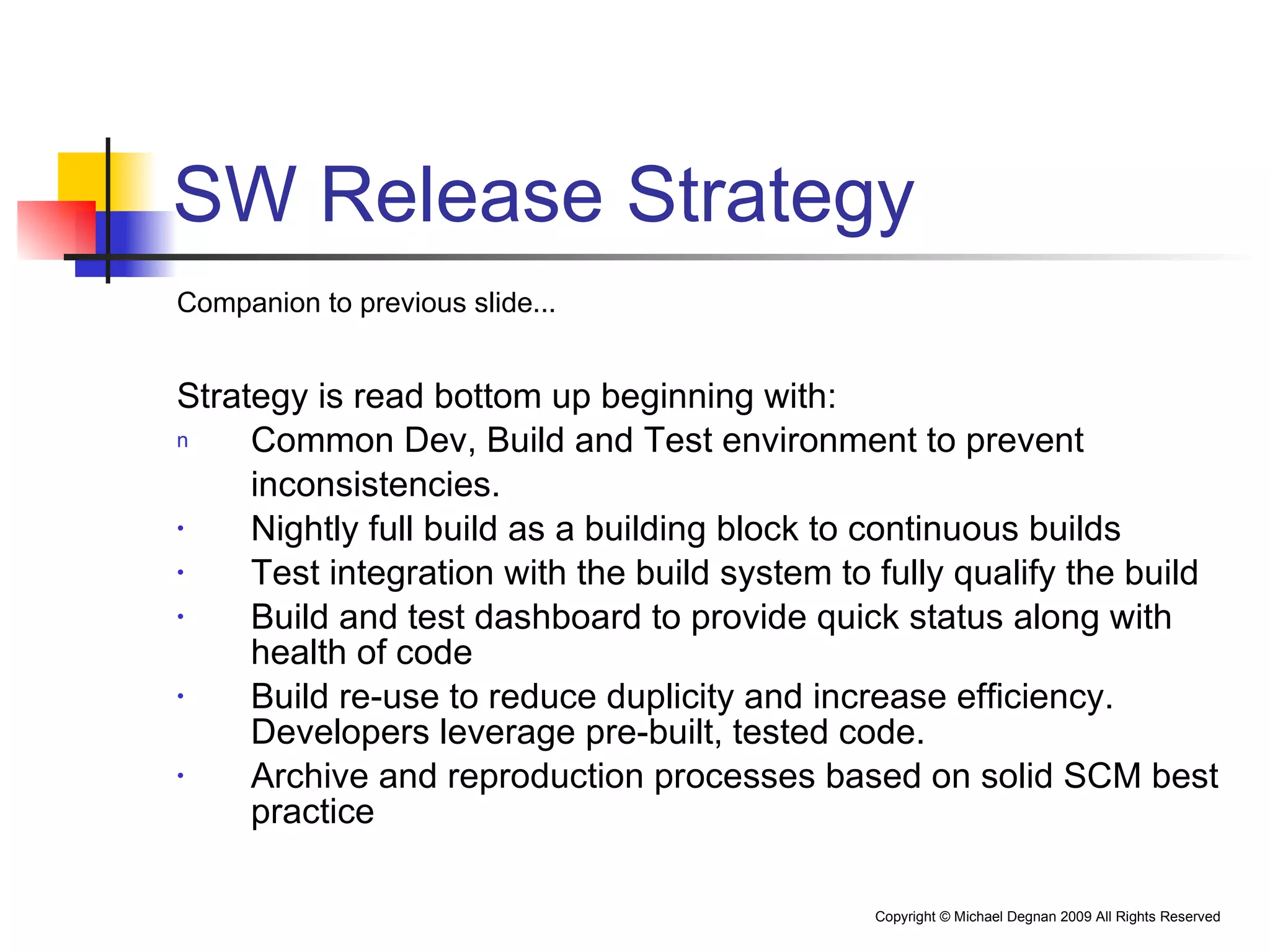 SW Release Strategy Companion to previous slide... Strategy is read bottom up beginning with: Common Dev, Build and Test environment to prevent  inconsistencies. Nightly full build as a building block to continuous builds Test integration with the build system to fully qualify the build Build and test dashboard to provide quick status along with health of code  Build re-use to reduce duplicity and increase efficiency.  Developers leverage pre-built, tested code. Archive and reproduction processes based on solid SCM best practice 