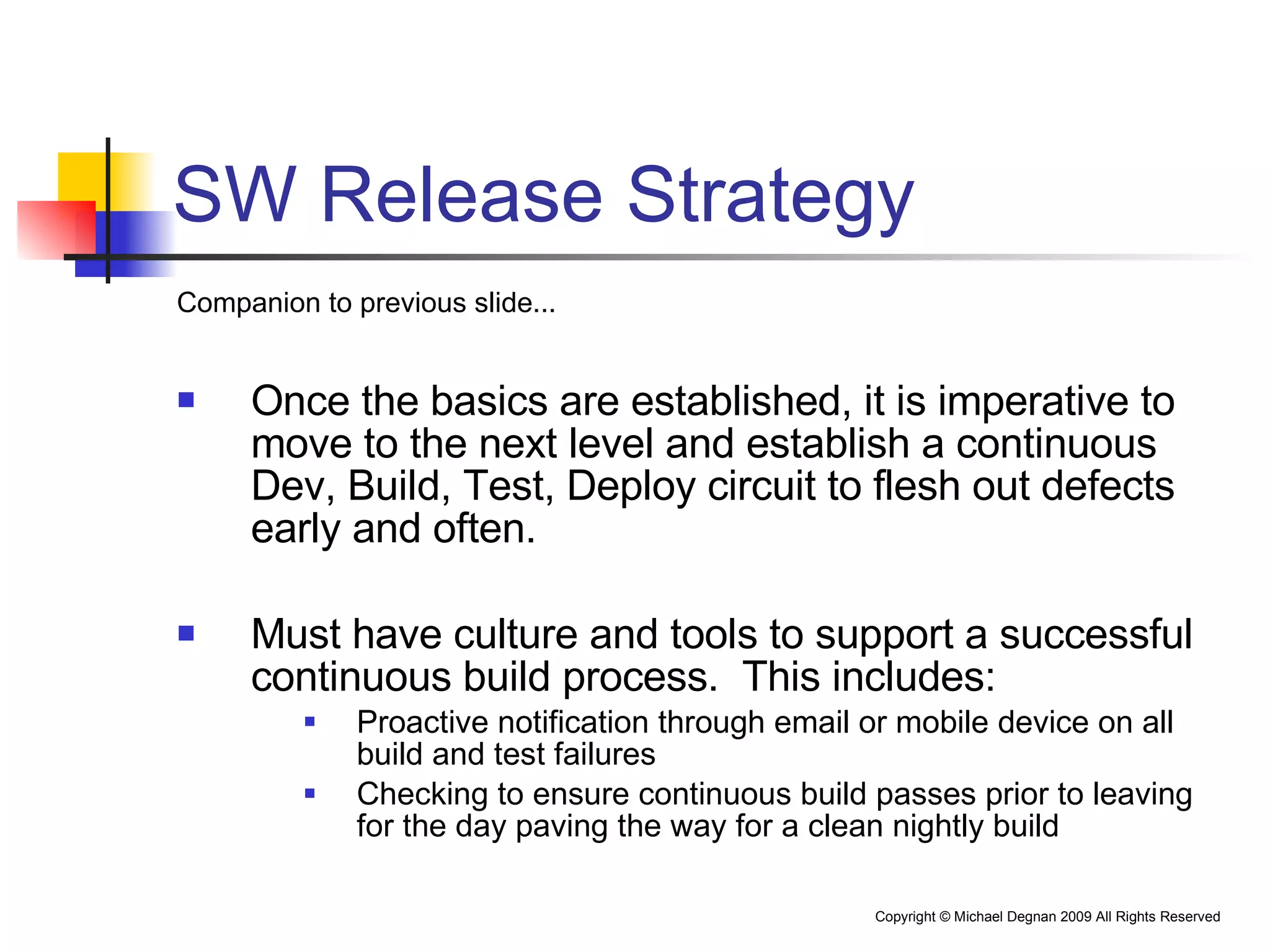 SW Release Strategy Companion to previous slide... Once the basics are established, it is imperative to move to the next level and establish a continuous Dev, Build, Test, Deploy circuit to flesh out defects early and often.  Must have culture and tools to support a successful continuous build process.  This includes: Proactive notification through email or mobile device on all build and test failures Checking to ensure continuous build passes prior to leaving for the day paving the way for a clean nightly build 