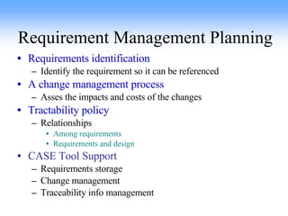 Requirement Management Planning Requirements identification Identify the requirement so it can be referenced A change management process Asses the impacts and costs of the changes Tractability policy Relationships Among requirements Requirements and design CASE Tool Support Requirements storage Change management Traceability info management 
