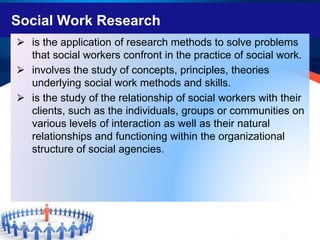 Social Work Research
⮚ is the application of research methods to solve problems
that social workers confront in the practice of social work.
⮚ involves the study of concepts, principles, theories
underlying social work methods and skills.
⮚ is the study of the relationship of social workers with their
clients, such as the individuals, groups or communities on
various levels of interaction as well as their natural
relationships and functioning within the organizational
structure of social agencies.
 