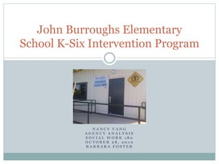 N A N C Y V A N G
A G E N C Y A N A L Y S I S
S O C I A L W O R K 1 8 0
O C T O B E R 2 8 , 2 0 1 0
B A R B A R A F O S T E R
John Burroughs Elementary
School K-Six Intervention Program
 