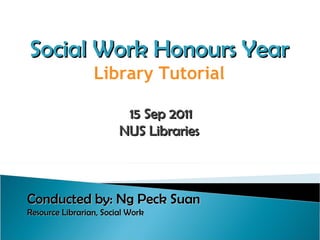 Social Work Honours Year Library Tutorial 15 Sep 2011 NUS Libraries Conducted by: Ng Peck Suan Resource Librarian, Social Work   
