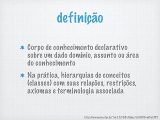 definição
Corpo de conhecimento declarativo
sobre um dado domínio, assunto ou área
do conhecimento
Na prática, hierarquias de conceitos
(classes) com suas relações, restrições,
axiomas e terminologia associada
http://www.cin.ufpe.br/~in1122/081/slides/tutONTO-mProf.PPT
 