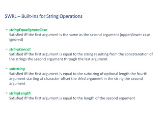 SWRL – Built-Ins for String Operations
• stringEqualIgnoreCase
Satisfied iff the first argument is the same as the second argument (upper/lower case
ignored)
• stringConcat
Satisfied iff the first argument is equal to the string resulting from the concatenation of
the strings the second argument through the last argument
• substring
Satisfied iff the first argument is equal to the substring of optional length the fourth
argument starting at character offset the third argument in the string the second
argument
• stringLength
Satisfied iff the first argument is equal to the length of the second argument
 