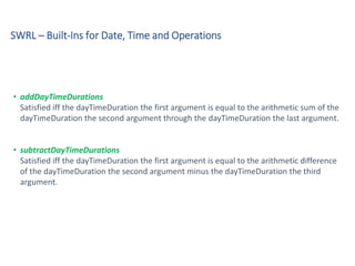 SWRL – Built-Ins for Date, Time and Operations
• addDayTimeDurations
Satisfied iff the dayTimeDuration the first argument is equal to the arithmetic sum of the
dayTimeDuration the second argument through the dayTimeDuration the last argument.
• subtractDayTimeDurations
Satisfied iff the dayTimeDuration the first argument is equal to the arithmetic difference
of the dayTimeDuration the second argument minus the dayTimeDuration the third
argument.
 